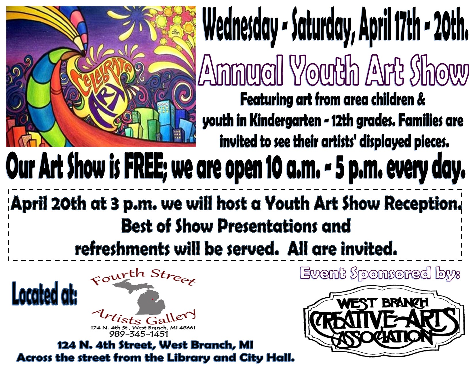 Wednesday - Saturday, April 17th - 20th. Annual Youth Art Show Featuring art from area children & youth in Kindergarten - 12th grades. Families are invited to see their artists' displayed pieces. Our art show is FREE; we are open 10 a.m. - 5 p.m. every day. April 20th at 3 p.m. we will host a Youth Art Show Reception. Best of Show Presentations and refreshments will be served. All are invited. Located at: Fourth Street Artists Gallery 124 N. 4th St., West Branch, MI 48661, 989-345-1451, Event Sponsored by: West Branch Creative Arts Association