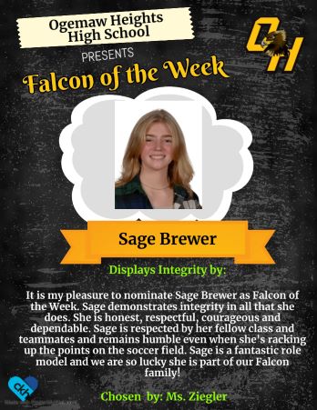 It is my pleasure to nominate Sage Brewer as Falcon of the Week. Sage deomstrates integrity in all that she odes. She is honmes, respectful, courageious and dependable. Sage is respected by her fellow class and up the point on the soccer field. Sage is a fantastic role model and we are so lucky she is part of our Falcon family! - Chosen by: Ms. Ziegler