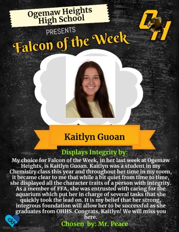 My choice for Falcon of the Week, in her last week at Ogemaw Heights, is Kaitlyn Guoan. Kaitlyn was a student in my Chemistry class this year and throughout her time in my roo, it became clear to me that while a bit quiet from time to time, she displayed all the cvharacter traits of a person with integrity. As a member of FFA, she was entrusted with caring for the aquarium which put her in charge of several tasks that she quickly took the lead on. It is my belief that her strong, integrous foundation will allow her to be successful as she graduates from OHHS. Congrats, Kaitlyn! We will miss you here. - Chosen by: Mr. Peace