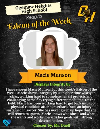 I have consen Macie Munson for this week's Falcon of the Week. Macie shows Integrity by using her time wisely in class, working hard to complete her art projects and challenging herself by trying different mediums. On the field, Macie has been working hard to get back into top physical condition after her setback from an injury sustained in soccer. Macie knows who she is and what she wants and works towards her  goals with strong determination. - Chosen by: Ms. Duell