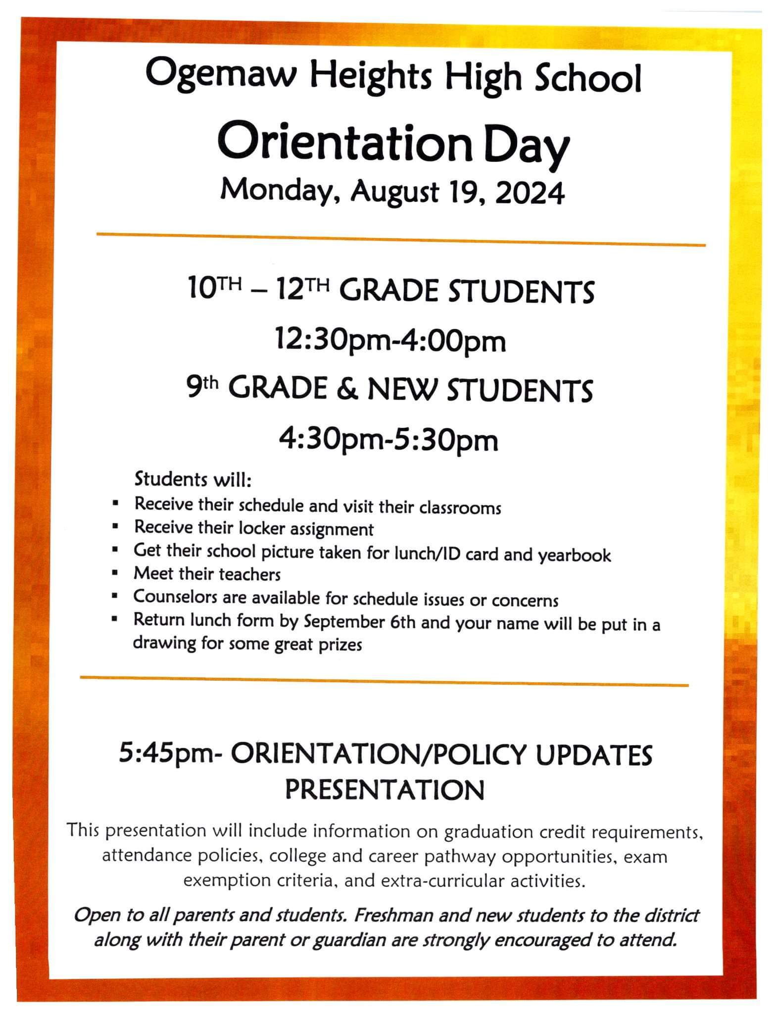 Ogemaw Heights High School Orientation Day Monday, August 19, 2024. 10th to 12th Grade students 12:30 to 4:00 PM. 9th Grade and new students 4:30 to 5:30 PM. Students will receive their schedules and visit their classrooms. Receive their locker assignment. Get their school picture taken for lunch ID card and yearbook. Meet their teachers. Counselors are available for schedule issues or concerns. Return lunch form by September 6th and your name will be put in a drawing for some great prizes. 5:45 PM Orientation Policy updates presentation. This presentation will include information on graduation credit requirements, attendance policies, college and career pathway opportunities, exam exemption criteria and extra curricular activities. Open to all parents and students. Freshman and new students to the district along with their parent or guardian are strongly encouraged to attend.